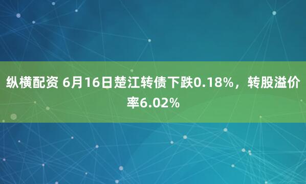 纵横配资 6月16日楚江转债下跌0.18%，转股溢价率6.02%