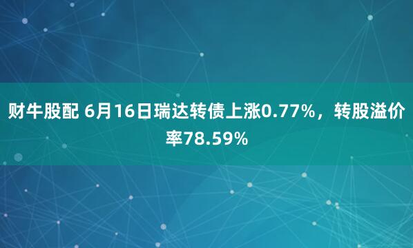 财牛股配 6月16日瑞达转债上涨0.77%，转股溢价率78.59%