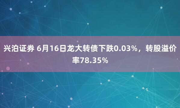 兴泊证券 6月16日龙大转债下跌0.03%，转股溢价率78.35%
