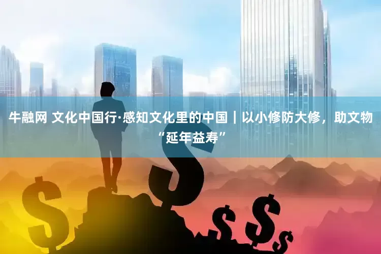 牛融网 文化中国行·感知文化里的中国｜以小修防大修，助文物“延年益寿”