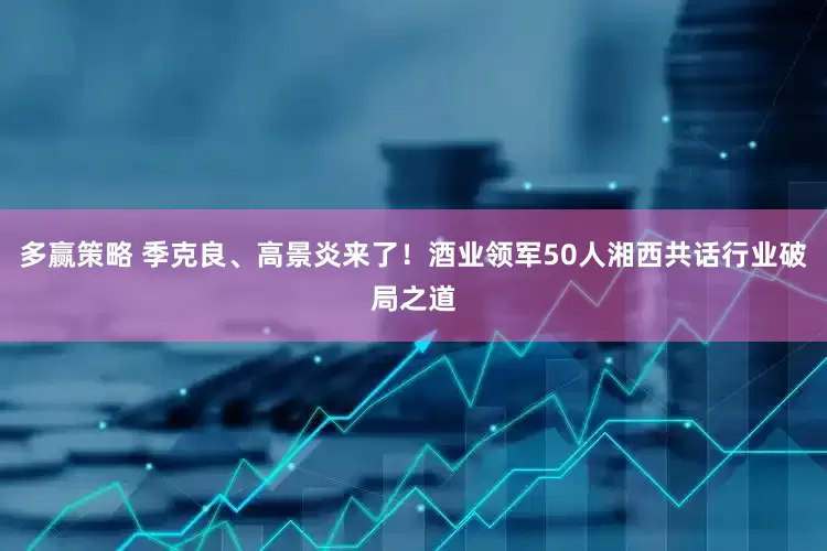 多赢策略 季克良、高景炎来了！酒业领军50人湘西共话行业破局之道