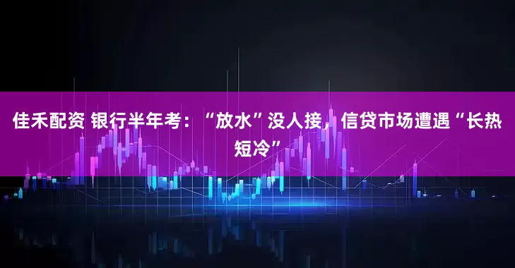 佳禾配资 银行半年考：“放水”没人接，信贷市场遭遇“长热短冷”