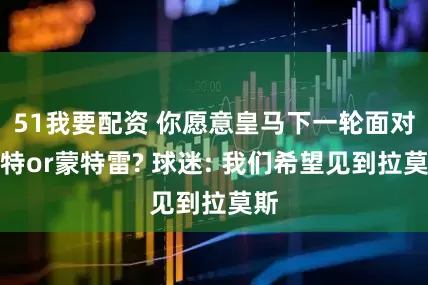 51我要配资 你愿意皇马下一轮面对多特or蒙特雷? 球迷: 我们希望见到拉莫斯
