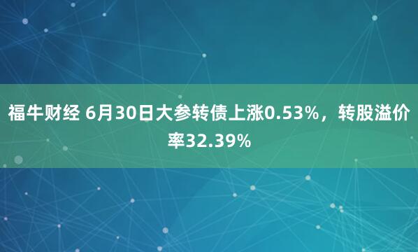 福牛财经 6月30日大参转债上涨0.53%，转股溢价率32.39%