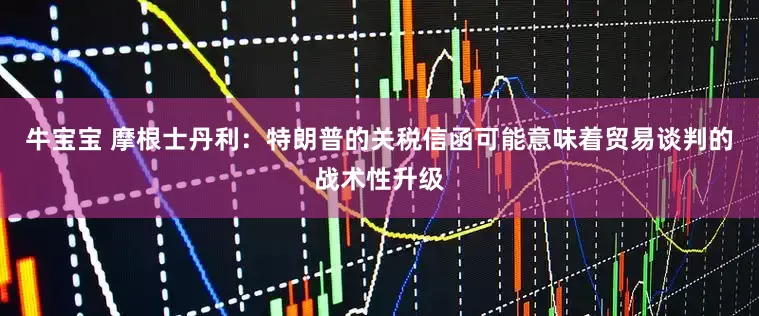 牛宝宝 摩根士丹利：特朗普的关税信函可能意味着贸易谈判的战术性升级