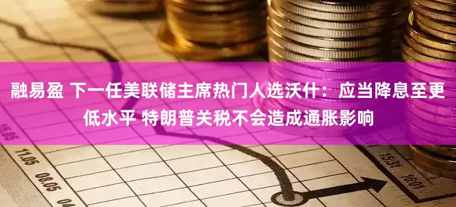 融易盈 下一任美联储主席热门人选沃什：应当降息至更低水平 特朗普关税不会造成通胀影响