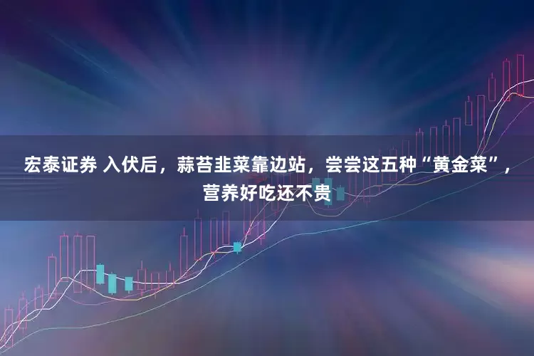 宏泰证券 入伏后，蒜苔韭菜靠边站，尝尝这五种“黄金菜”，营养好吃还不贵