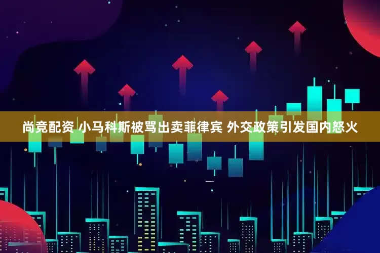 尚竞配资 小马科斯被骂出卖菲律宾 外交政策引发国内怒火