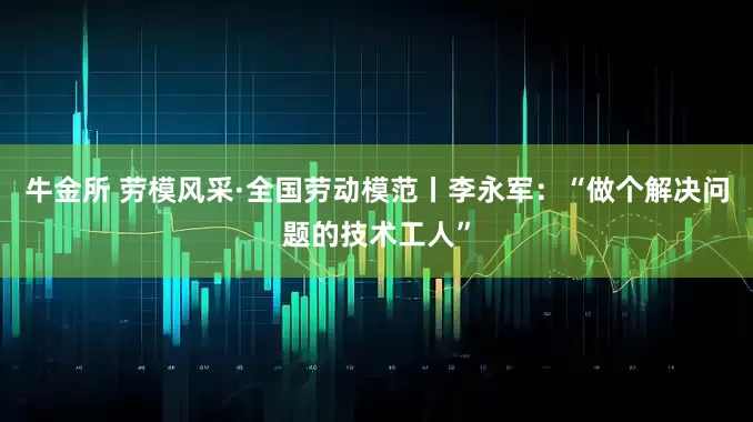 牛金所 劳模风采·全国劳动模范丨李永军：“做个解决问题的技术工人”