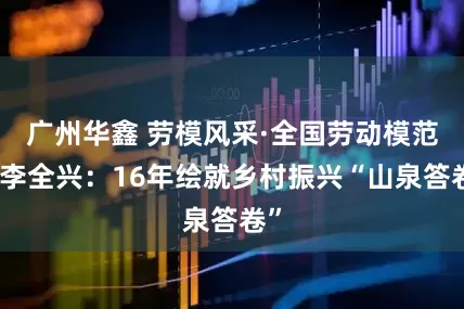 广州华鑫 劳模风采·全国劳动模范丨李全兴：16年绘就乡村振兴“山泉答卷”