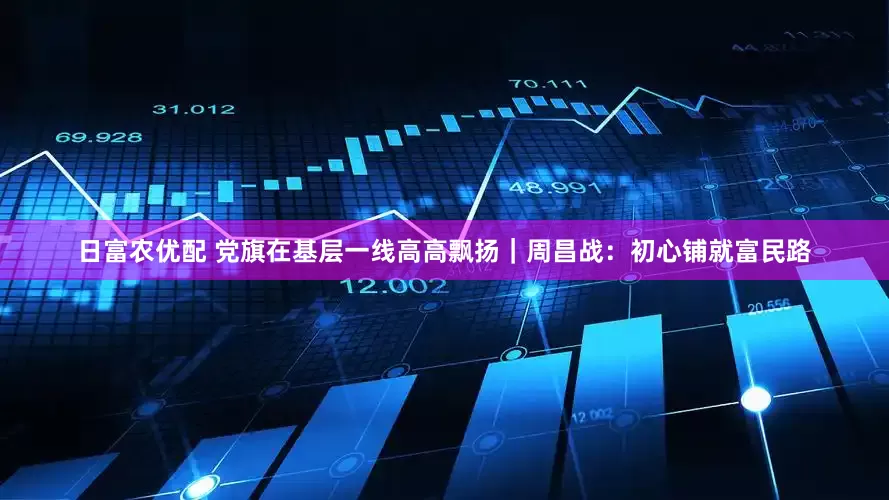 日富农优配 党旗在基层一线高高飘扬｜周昌战：初心铺就富民路