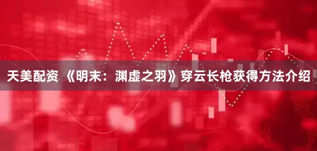 天美配资 《明末：渊虚之羽》穿云长枪获得方法介绍