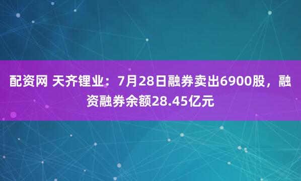 配资网 天齐锂业：7月28日融券卖出6900股，融资融券余额28.45亿元
