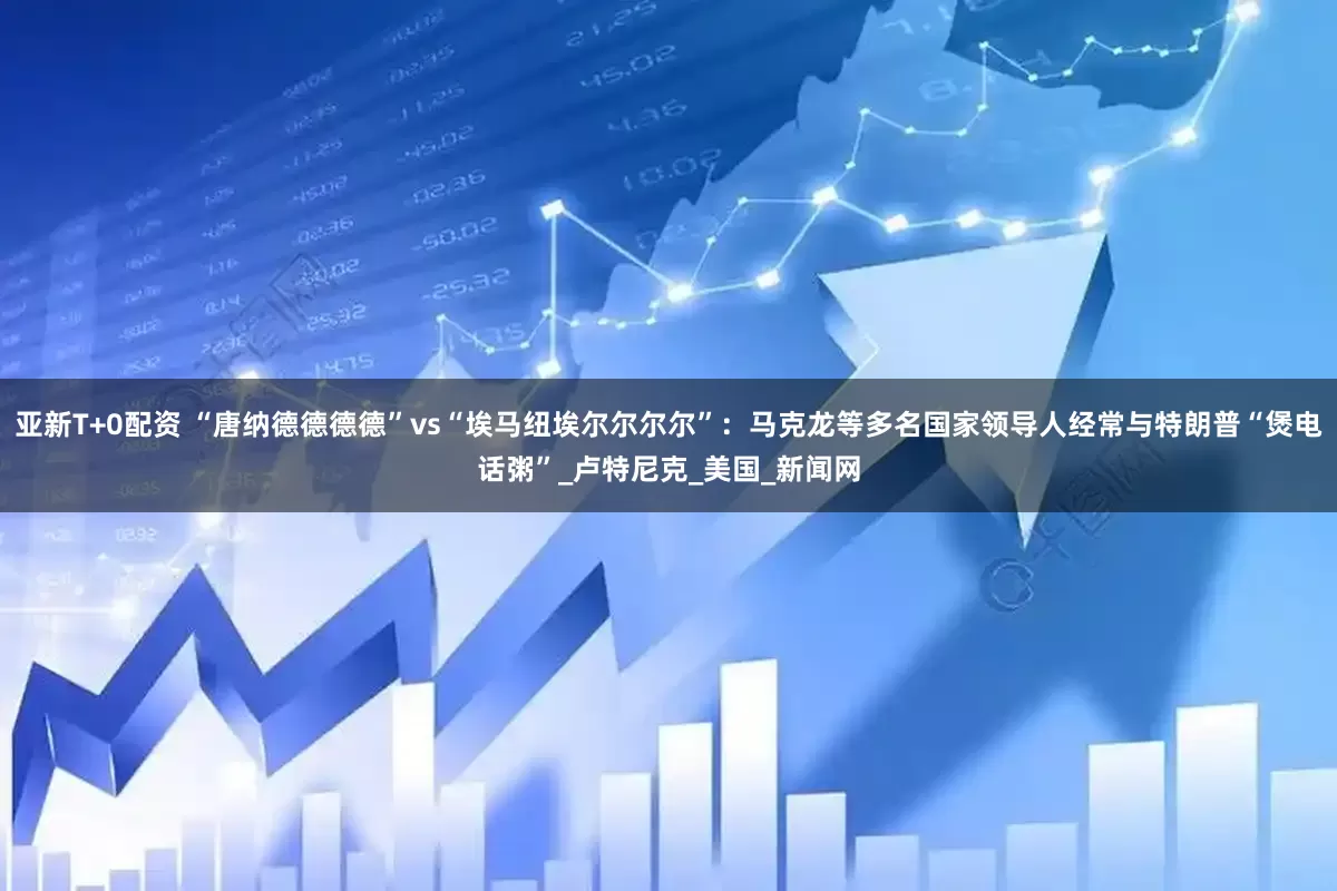 亚新T+0配资 “唐纳德德德德”vs“埃马纽埃尔尔尔尔”：马克龙等多名国家领导人经常与特朗普“煲电话粥”_卢特尼克_美国_新闻网