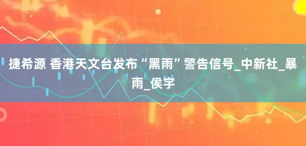 捷希源 香港天文台发布“黑雨”警告信号_中新社_暴雨_侯宇