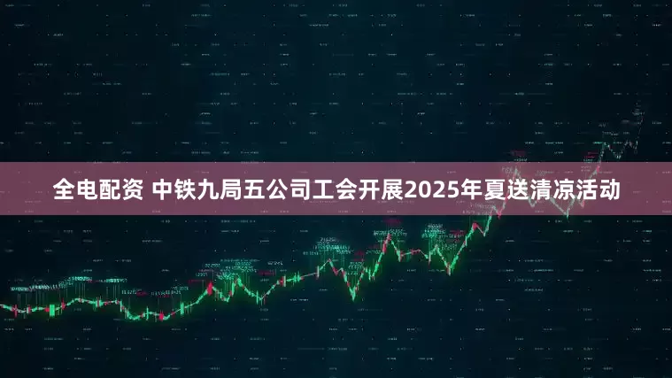 全电配资 中铁九局五公司工会开展2025年夏送清凉活动