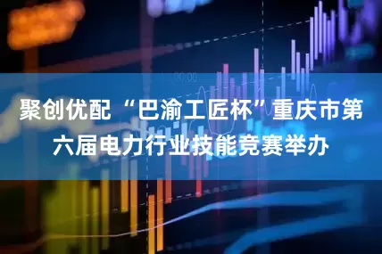 聚创优配 “巴渝工匠杯”重庆市第六届电力行业技能竞赛举办