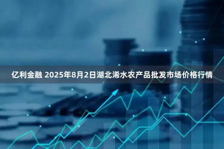 亿利金融 2025年8月2日湖北浠水农产品批发市场价格行情