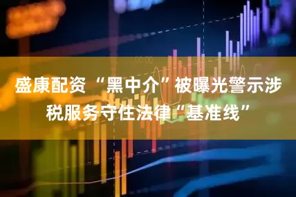 盛康配资 “黑中介”被曝光警示涉税服务守住法律“基准线”