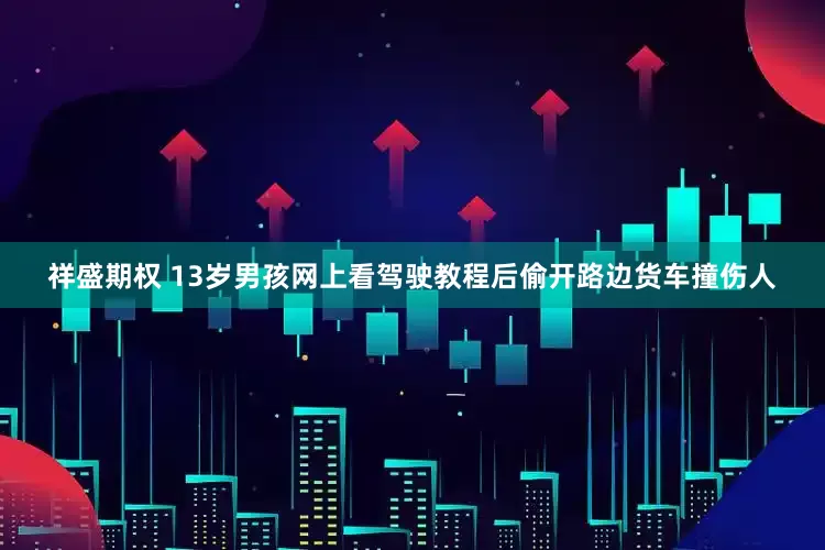 祥盛期权 13岁男孩网上看驾驶教程后偷开路边货车撞伤人
