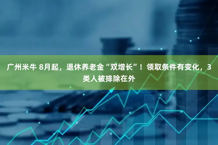 广州米牛 8月起，退休养老金“双增长”！领取条件有变化，3类人被排除在外