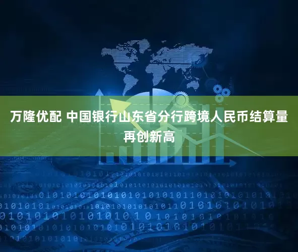 万隆优配 中国银行山东省分行跨境人民币结算量再创新高