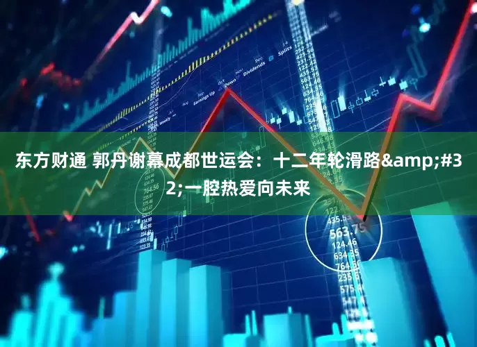 东方财通 郭丹谢幕成都世运会：十二年轮滑路&#32;一腔热爱向未来