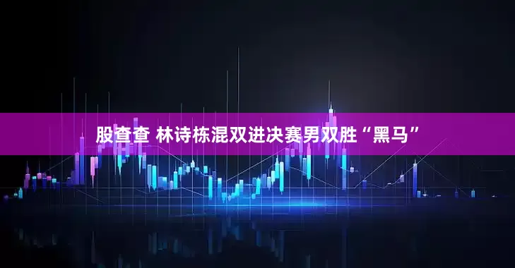 股查查 林诗栋混双进决赛男双胜“黑马”