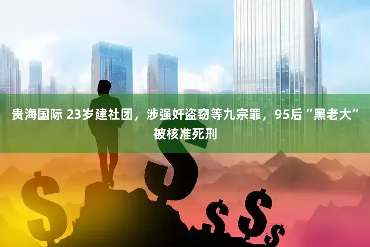 贵海国际 23岁建社团，涉强奸盗窃等九宗罪，95后“黑老大”被核准死刑