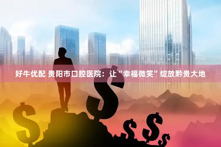 好牛优配 贵阳市口腔医院：让“幸福微笑”绽放黔贵大地