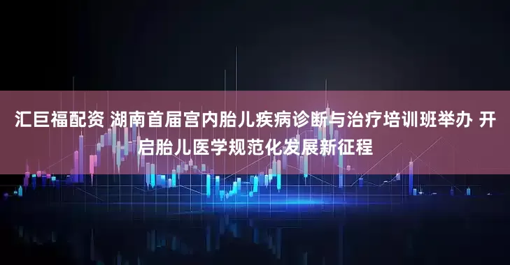 汇巨福配资 湖南首届宫内胎儿疾病诊断与治疗培训班举办 开启胎儿医学规范化发展新征程