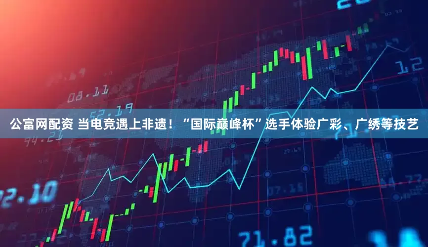 公富网配资 当电竞遇上非遗！“国际巅峰杯”选手体验广彩、广绣等技艺
