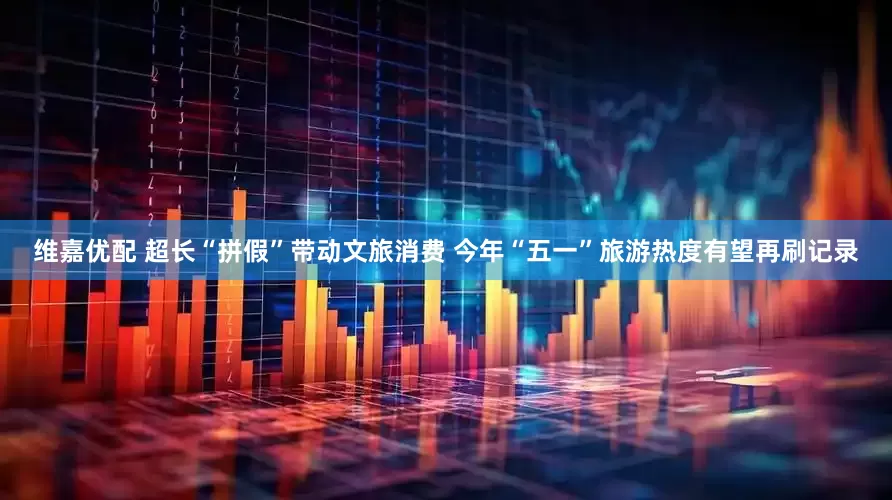 维嘉优配 超长“拼假”带动文旅消费 今年“五一”旅游热度有望再刷记录