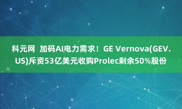 科元网 加码AI电力需求!GE Vernova(GEV.US)斥资53亿美元收购Prolec剩余50%股份
