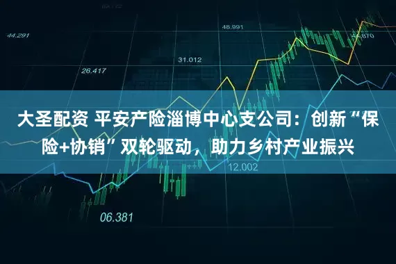 大圣配资 平安产险淄博中心支公司：创新“保险+协销”双轮驱动，助力乡村产业振兴