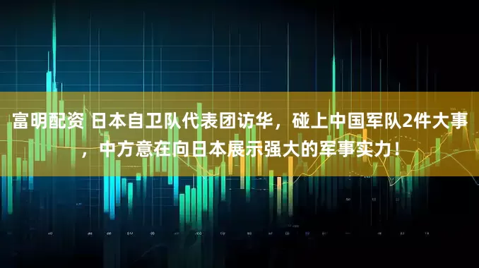 富明配资 日本自卫队代表团访华，碰上中国军队2件大事，中方意在向日本展示强大的军事实力！