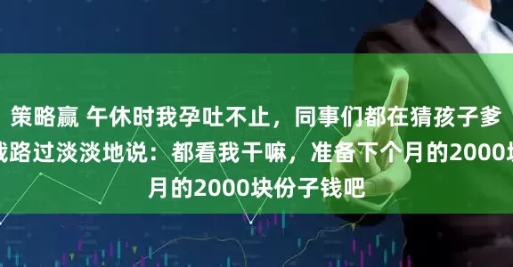 策略赢 午休时我孕吐不止，同事们都在猜孩子爹是谁，总裁路过淡淡地说：都看我干嘛，准备下个月的2000块份子钱吧