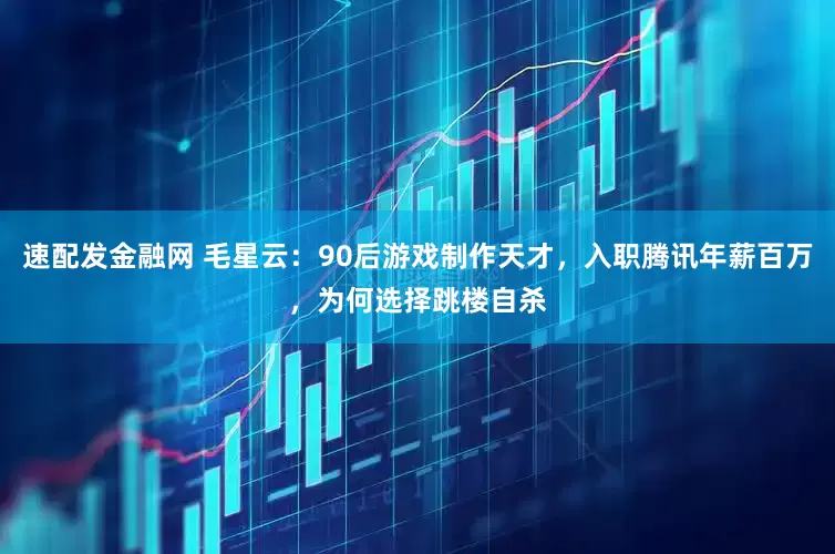 速配发金融网 毛星云：90后游戏制作天才，入职腾讯年薪百万，为何选择跳楼自杀