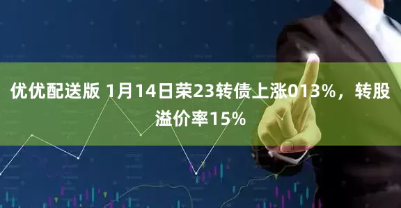 优优配送版 1月14日荣23转债上涨013%，转股溢价率15%