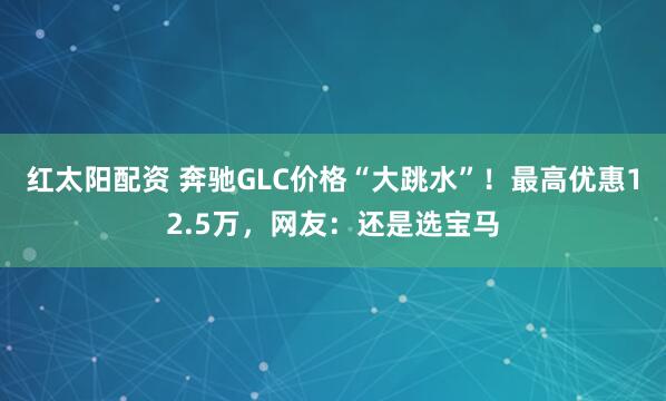 红太阳配资 奔驰GLC价格“大跳水”！最高优惠12.5万，网友：还是选宝马