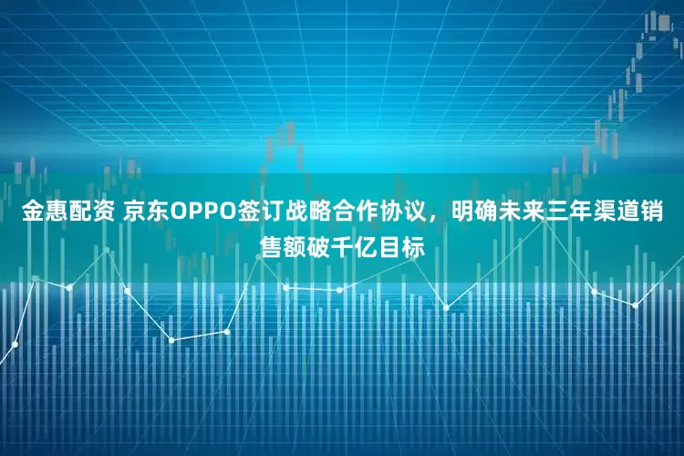 金惠配资 京东OPPO签订战略合作协议，明确未来三年渠道销售额破千亿目标